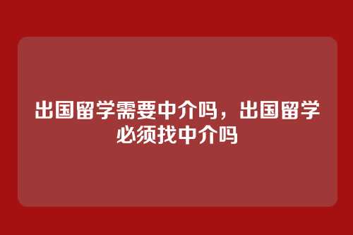 出国留学需要中介吗,出国留学必须找中介吗