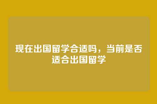 现在出国留学合适吗，当前是否适合出国留学