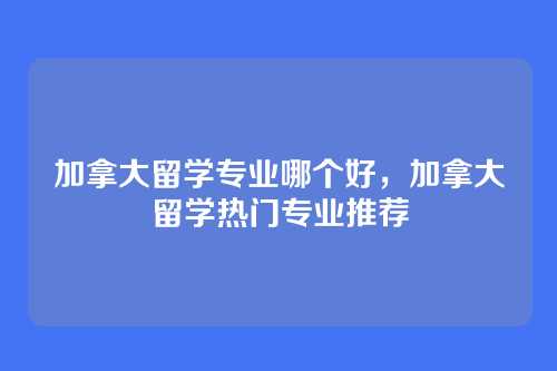 加拿大留学专业哪个好，加拿大留学热门专业推荐