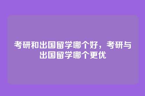 考研和出国留学哪个好,考研与出国留学哪个更优