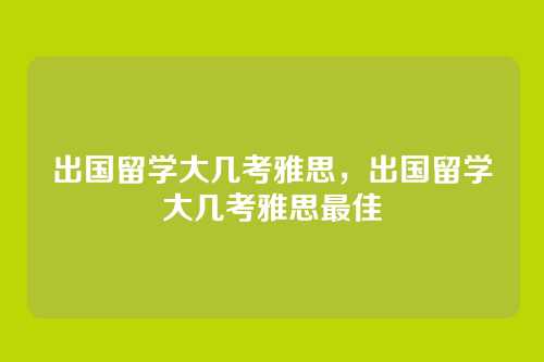 出国留学大几考雅思,出国留学大几考雅思最佳