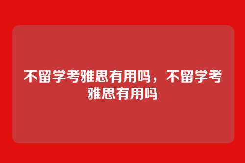 不留学考雅思有用吗,不留学考雅思有用吗