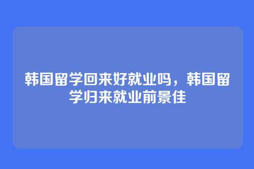 韩国留学回来好就业吗,韩国留学归来就业前景佳