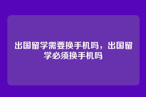 出国留学需要换手机吗,出国留学必须换手机吗