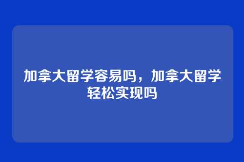 加拿大留学容易吗,加拿大留学轻松实现吗