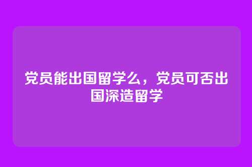 党员能出国留学么,党员可否出国深造留学