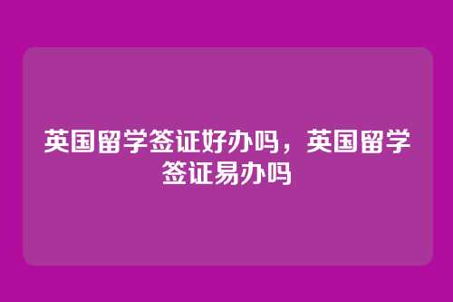 英国留学签证好办吗,英国留学签证易办吗