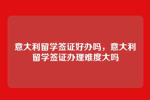 意大利留学签证好办吗,意大利留学签证办理难度大吗