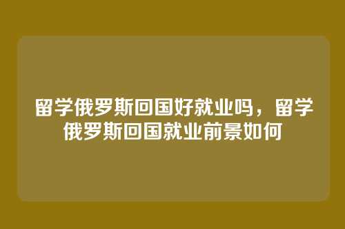 留学俄罗斯回国好就业吗，留学俄罗斯回国就业前景如何