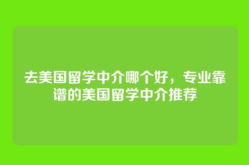 去美国留学中介哪个好,专业靠谱的美国留学中介推荐