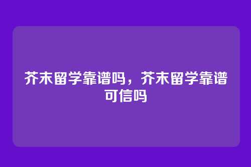 芥末留学靠谱吗,芥末留学靠谱可信吗