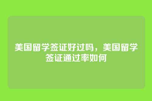 美国留学签证好过吗,美国留学签证通过率如何