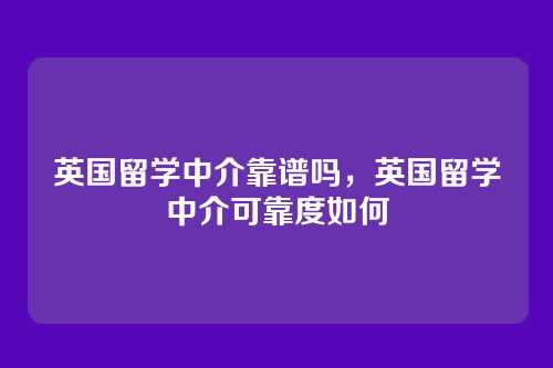 英国留学中介靠谱吗,英国留学中介可靠度如何