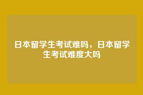 日本留学生考试难吗,日本留学生考试难度大吗
