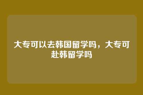 大专可以去韩国留学吗,大专可赴韩留学吗