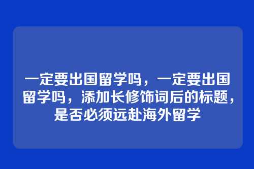 一定要出国留学吗，一定要出国留学吗，添加长修饰词后的标题，是否必须远赴海外留学