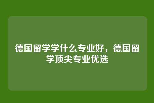 德国留学学什么专业好,德国留学顶尖专业优选