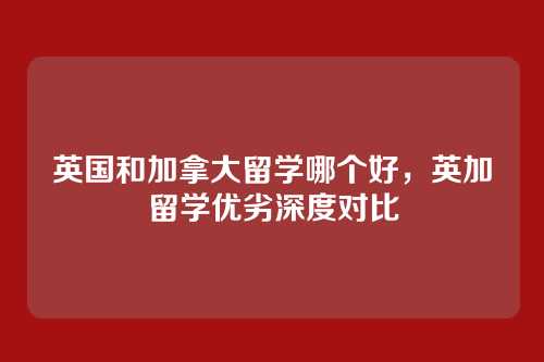 英国和加拿大留学哪个好,英加留学优劣深度对比