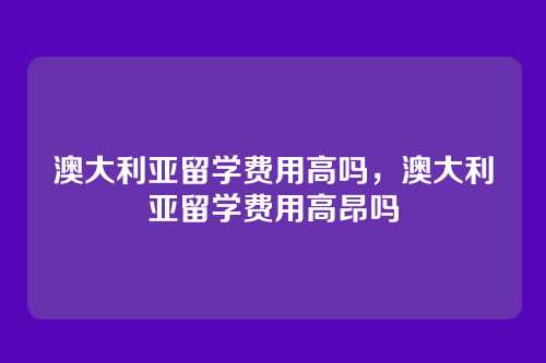澳大利亚留学费用高吗，澳大利亚留学费用高昂吗