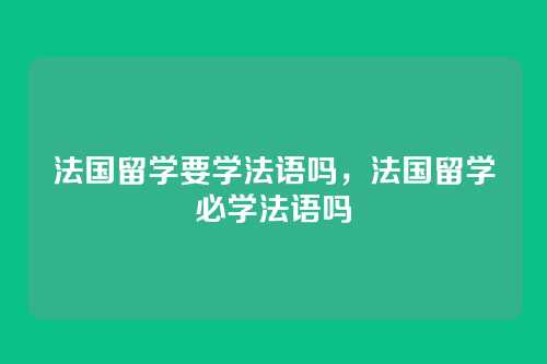 法国留学要学法语吗,法国留学必学法语吗