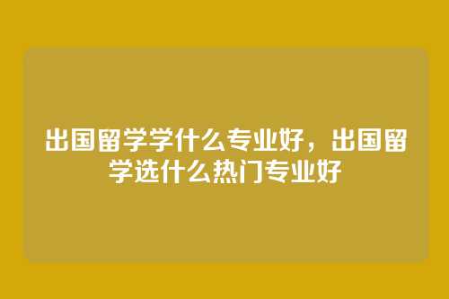 出国留学学什么专业好,出国留学选什么热门专业好