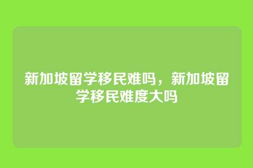 新加坡留学移民难吗，新加坡留学移民难度大吗