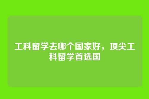 工科留学去哪个国家好,顶尖工科留学首选国