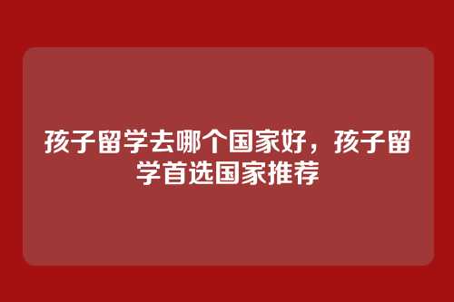 孩子留学去哪个国家好，孩子留学首选国家推荐