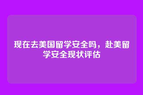 现在去美国留学安全吗,赴美留学安全现状评估