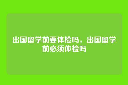 出国留学前要体检吗,出国留学前必须体检吗