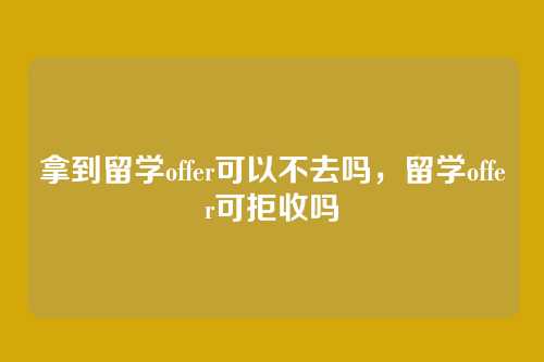 拿到留学offer可以不去吗，留学offer可拒收吗