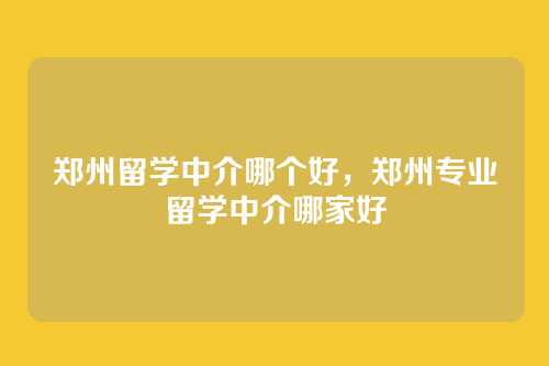 郑州留学中介哪个好，郑州专业留学中介哪家好