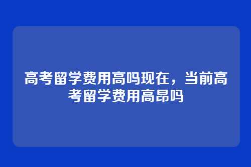 高考留学费用高吗现在,当前高考留学费用高昂吗