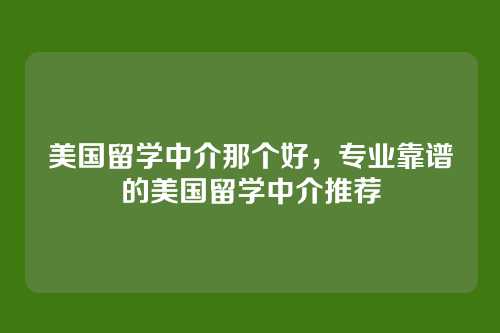 美国留学中介那个好,专业靠谱的美国留学中介推荐