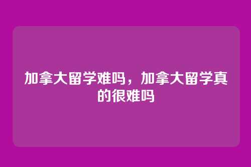 加拿大留学难吗,加拿大留学真的很难吗