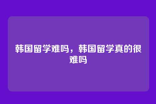 韩国留学难吗,韩国留学真的很难吗