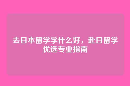 去日本留学学什么好,赴日留学优选专业指南